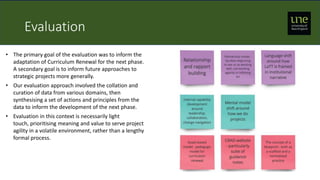 Evaluation
• The primary goal of the evaluation was to inform the
adaptation of Curriculum Renewal for the next phase.
A secondary goal is to inform future approaches to
strategic projects more generally.
• Our evaluation approach involved the collation and
curation of data from various domains, then
synthesising a set of actions and principles from the
data to inform the development of the next phase.
• Evaluation in this context is necessarily light
touch, prioritising meaning and value to serve project
agility in a volatile environment, rather than a lengthy
formal process.
 