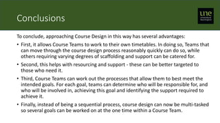 Conclusions
To conclude, approaching Course Design in this way has several advantages:
• First, it allows Course Teams to work to their own timetables. In doing so, Teams that
can move through the course design process reasonably quickly can do so, while
others requiring varying degrees of scaffolding and support can be catered for.
• Second, this helps with resourcing and support - these can be better targeted to
those who need it.
• Third, Course Teams can work out the processes that allow them to best meet the
intended goals. For each goal, teams can determine who will be responsible for, and
who will be involved in, achieving this goal and identifying the support required to
achieve it.
• Finally, instead of being a sequential process, course design can now be multi-tasked
so several goals can be worked on at the one time within a Course Team.
 