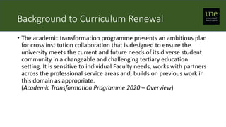 Background to Curriculum Renewal
• The academic transformation programme presents an ambitious plan
for cross institution collaboration that is designed to ensure the
university meets the current and future needs of its diverse student
community in a changeable and challenging tertiary education
setting. It is sensitive to individual Faculty needs, works with partners
across the professional service areas and, builds on previous work in
this domain as appropriate.
(Academic Transformation Programme 2020 – Overview)
 