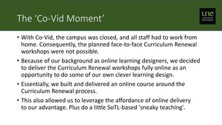 The ‘Co-Vid Moment’
• With Co-Vid, the campus was closed, and all staff had to work from
home. Consequently, the planned face-to-face Curriculum Renewal
workshops were not possible.
• Because of our background as online learning designers, we decided
to deliver the Curriculum Renewal workshops fully online as an
opportunity to do some of our own clever learning design.
• Essentially, we built and delivered an online course around the
Curriculum Renewal process.
• This also allowed us to leverage the affordance of online delivery
to our advantage. Plus do a little SoTL-based 'sneaky teaching'.
 