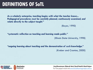 DEFINITIONS OF SoTL
As a scholarly enterprise, teaching begins with what the teacher knows...
Pedagogical procedures must be carefully planned, continuously examined, and
relate directly to the subject taught.”
(Boyer, 1990)
“systematic reflection on teaching and learning made public.”
(Illinois State University, 1998)
“ongoing learning about teaching and the demonstration of such knowledge.”
(Kreber and Cranton, 2000)
 