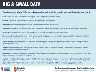 BIG & SMALL DATA
Ten dimensions where differences between big and small data might be found (Jules Berman, 2013)
Goals – small data often has a specific goal, big data may have goal but it tends to evolve
Location – small data often in one place, big data multiple servers and computers
Structure – small data often highly structured, big data more variety and less structure
Preparation – instead of just end user (small data), the preparer, analyst and user might all be varied and with different disciplines
Longevity – small data often kept for a defined period of time. Big data is expensive and data rolls on
Measurement – small data often uses a single protocol, whereas big data may have multiple protocols as different people in different
places analyse the data. Consistency is more difficult in this instance.
Reproducibility – small data sets can be replicated if something goes wrong, with big data often the best hope is working around an
identified problem area
Stakes – small data when things go wrong the costs are limited it is not an enormous problem. This is more of an issue with big data
where corruptions have vast implications
Introspection – says something about the data itself. Small data sets – often well organised. In big data sets the complexity is more of an
issue. Data may not be locatable or integrated etc.
Analysis – small data often single procedure. With big data however, because things are so enormous and they're spread across lots of
different files and servers, you may have to go through extraction, reviewing, reduction, normalization, transformation, and other
steps and deal with one part of the data at a time to make it more manageable, and then eventually aggregate your results.
 
