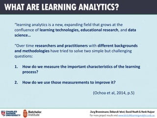 WHAT ARE LEARNING ANALYTICS?
“learning analytics is a new, expanding field that grows at the
confluence of learning technologies, educational research, and data
science…
“Over time researchers and practitioners with different backgrounds
and methodologies have tried to solve two simple but challenging
questions:
1. How do we measure the important characteristics of the learning
process?
2. How do we use those measurements to improve it?
(Ochoa et al, 2014, p.5)
 