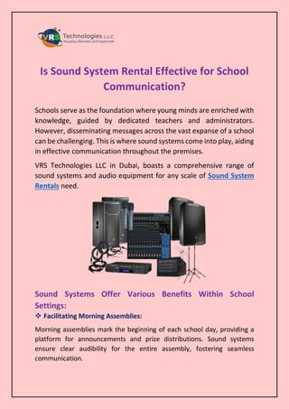 Is Sound System Rental Effective for School
Communication?
Schools serve as the foundation where young minds are enriched with
knowledge, guided by dedicated teachers and administrators.
However, disseminating messages across the vast expanse of a school
can be challenging. This is where sound systems come into play, aiding
in effective communication throughout the premises.
VRS Technologies LLC in Dubai, boasts a comprehensive range of
sound systems and audio equipment for any scale of Sound System
Rentals need.
Sound Systems Offer Various Benefits Within School
Settings:
 Facilitating Morning Assemblies:
Morning assemblies mark the beginning of each school day, providing a
platform for announcements and prize distributions. Sound systems
ensure clear audibility for the entire assembly, fostering seamless
communication.
 