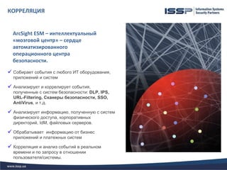 КОРРЕЛЯЦИЯ


  ArcSight ESM – интеллектуальный
  «мозговой центр» – сердце
  автоматизированного
  операционного центра
  безопасности.

 Собирает события с любого ИТ оборудования,
  приложений и систем

 Анализирует и коррелирует события,
  полученные с систем безопасности: DLP, IPS,
  URL-Filtering, Сканеры безопасности, SSO,
  AntiVirus, и т.д.

 Анализирует информацию, полученную с систем
  физического доступа, корпоративных
  директорий, IdM, файловых серверов.

 Обрабатывает информацию от бизнес
  приложений и платежных систем

 Корреляция и анализ событий в реальном
  времени и по запросу в отношении
  пользователя/системы.
 