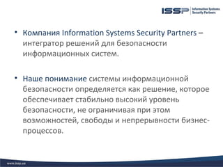 • Компания Information Systems Security Partners –
  интегратор решений для безопасности
  информационных систем.

• Наше понимание системы информационной
  безопасности определяется как решение, которое
  обеспечивает стабильно высокий уровень
  безопасности, не ограничивая при этом
  возможностей, свободы и непрерывности бизнес-
  процессов.
 