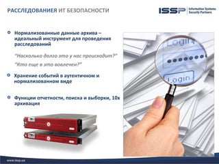 РАССЛЕДОВАНИЕЯ ИТ БЕЗОПАСНОСТИ


   Нормализованные данные архива –
    идеальный инструмент для проведения
    расследований

    “Насколько долго это у нас происходит?”
    “Кто еще в это вовлечен?”
   Хранение событий в аутентичном и
    нормализованном виде

   Функции отчетности, поиска и выборки, 10х
    архивация
 