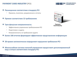 PAYMENT CARD INDUSTRY (PCI)

   Полноценное соответствие стандарту PCI
     •   Правила, политики, уведомления и отчеты


   Прямое соответствие 12 требованиям


   Трех-фокусная направленность:                        Payment
                                                       Card Industry
     •   Эффективное управление требованиями PCI
     •   Подготовка к аудиту
     •   Направленность на требования аудита
   Более 100 отчетов формируют эффективное представление информации


   28 правил автоматически определяют нарушение требования PCI


   Многослойная система панелей управления предоставит детализированный
    вид о статусе соответствия стандарту PCI
 
