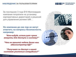НАБЛЮДЕНИЕ ЗА ПОЛЬЗОВАТЕЛЯМИ


За последние 3 года $10 Миллиардов
компании потратили на установку
корпоративных директорий и решений
для управления ролями IdM…


Но компании до сих пор не могут
ответить на вопросы безопасности,
например:
  “Кто-нибудь использует чужие
аккаунты для доступа в систему?”

 “Что на прошлой неделе делал наш
       администратор БД?”

  “Получают ли доступ к нашей
системам уволенные сотрудники?”
 