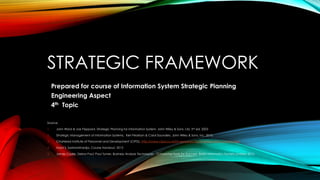 STRATEGIC FRAMEWORK
Prepared for course of Information System Strategic Planning
Engineering Aspect
4th Topic
Source:
1. John Ward & Joe Peppard, Strategic Planning for Information System, John Wiley & Sons, Ltd, 3rd ed, 2003
2. Strategic Management of Information Systems, Keri Pearlson & Carol Saunders, John Wiley & Sons, Inc, 2010.
3. Chartered Institute of Personnel and Development (CIPD). http://www.cipd.co.uk/hr-resources/factsheets/pestle-analysis.aspx
4. Husni S. Sastramihardja, Course Handout, 2013
5. James Cadle, Debra Paul, Paul Turner, Business Analysis Techniques - 72 Essential Tools for Success, British Informatics Society Limited, 2010.
 