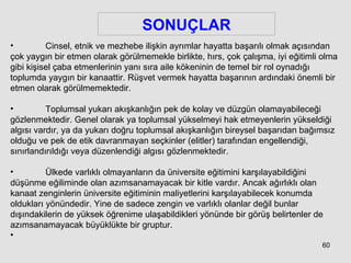 SONUÇLAR Cinsel, etnik ve mezhebe ilişkin ayrımlar hayatta başarılı olmak açısından çok yaygın bir etmen olarak görülmemekle birlikte, hırs, çok çalışma, iyi eğitimli olma gibi kişisel çaba etmenlerinin yanı sıra aile kökeninin de temel bir rol oynadığı toplumda yaygın bir kanaattir. Rüşvet vermek hayatta başarının ardındaki önemli bir etmen olarak görülmemektedir. Toplumsal yukarı akışkanlığın pek de kolay ve düzgün olamayabileceği gözlenmektedir. Genel olarak ya toplumsal yükselmeyi hak etmeyenlerin yükseldiği algısı vardır, ya da yukarı doğru toplumsal akışkanlığın bireysel başarıdan bağımsız olduğu ve pek de etik davranmayan seçkinler (elitler) tarafından engellendiği, sınırlandırıldığı veya düzenlendiği algısı gözlenmektedir.  Ülkede varlıklı olmayanların da üniversite eğitimini karşılayabildiğini düşünme eğiliminde olan azımsanamayacak bir kitle vardır. Ancak ağırlıklı olan kanaat zenginlerin üniversite eğitiminin maliyetlerini karşılayabilecek konumda oldukları yönündedir. Yine de sadece zengin ve varlıklı olanlar değil bunlar dışındakilerin de yüksek öğrenime ulaşabildikleri yönünde bir görüş belirtenler de azımsanamayacak büyüklükte bir gruptur.  