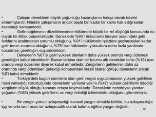 Çalışan deneklerin büyük çoğunluğu kazançlarını hakça olarak telakki etmemişlerdir. Nitekim çalışanların ancak beşte biri kadar bir kısmı hak ettiği kadar kazandığı kanısındadır. Gelir dağılımının düzeltilmesinde hükümete büyük bir rol düştüğü konusunda da büyük bir ittifak bulunmaktadır. Deneklerin %90’ı hükümetin bireyler arasındaki gelir farklarını azaltmaktan sorumlu olduğunu, %91’i hükümetin işsizlere geçinecekleri kadar gelir temin zorunda olduğunu, %75’i ise hükümetin yoksullara daha fazla yardımda bulunması gerektiğini düşünmektedir.  Deneklerin %67’si geliri yüksek olanların daha yüksek oranda vergi ödemesi gerektiğini kabul etmektedir. Bunun tersine olan bir tutumu altı denekten birisi (%15) aynı oranda vergi ödesinler diyerek kabul etmektedir. Zenginlerin gelirlerinin daha az oranında vergi ödemeleri gerektiği konusundaki klasik liberal görüşü deneklerin ancak %5’i kabul etmektedir.  Türkiye’deki bugün sürmekte olan gelir vergisi uygulamasının yüksek gelirlilere nasıl yansıdığı sorulduğunda deneklerin yarısına yakını (%47) yüksek gelirlilerin ödediği vergilerin düşük olduğu kanısını ortaya koymaktadır. Deneklerin neredeyse yarıdan çoğunun (%55) yüksek gelirlilerin az vergi ödediği izleniminde olduğunu görmekteyiz. Bir zengin yoksul uzlaşmazlığı kanaati yaygın olmakla birlikte, bu uzlaşmazlığa işçi ve orta sınıf arası bir uzlaşmazlık olarak bakma eğilimi yaygın değildir. 