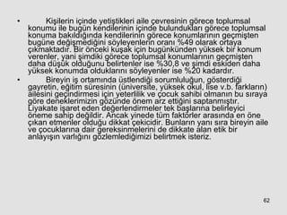Kişilerin içinde yetiştikleri aile çevresinin görece toplumsal konumu ile bugün kendilerinin içinde bulundukları görece toplumsal konuma bakıldığında kendilerinin görece konumlarının geçmişten bugüne değişmediğini söyleyenlerin oranı %49 olarak ortaya çıkmaktadır. Bir önceki kuşak için bugünkünden yüksek bir konum verenler, yani şimdiki görece toplumsal konumlarının geçmişten daha düşük olduğunu belirtenler ise %30,8 ve şimdi eskiden daha yüksek konumda olduklarını söyleyenler ise %20 kadardır.  Bireyin iş ortamında üstlendiği sorumluluğun, gösterdiği gayretin, eğitim süresinin (üniversite, yüksek okul, lise v.b. farkların) ailesini geçindirmesi için yeterlilik ve çocuk sahibi olmanın bu sıraya göre deneklerimizin gözünde önem arz ettiğini saptanmıştır. Liyakate işaret eden değerlendirmeler tek başlarına belirleyici öneme sahip değildir. Ancak yinede tüm faktörler arasında en öne çıkan etmenler olduğu dikkat çekicidir. Bunların yanı sıra bireyin aile ve çocuklarına dair gereksinmelerini de dikkate alan etik bir anlayışın varlığını gözlemlediğimizi belirtmek isteriz.   