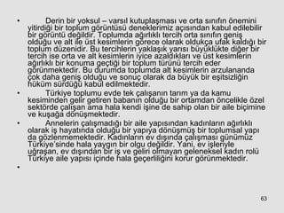 Derin bir yoksul – varsıl kutuplaşması ve orta sınıfın önemini yitirdiği bir toplum görüntüsü deneklerimiz açısından kabul edilebilir bir görüntü değildir. Toplumda ağırlıklı tercih orta sınıfın geniş olduğu ve alt ile üst kesimlerin görece olarak oldukça ufak kaldığı bir toplum düzenidir. Bu tercihlerin yaklaşık yarısı büyüklükte diğer bir tercih ise orta ve alt kesimlerin iyice azaldıkları ve üst kesimlerin ağırlıklı bir konuma geçtiği bir toplum türünü tercih eder görünmektedir. Bu durumda toplumda alt kesimlerin arzulananda çok daha geniş olduğu ve sonuç olarak da büyük bir eşitsizliğin hüküm sürdüğü kabul edilmektedir.  Türkiye toplumu evde tek çalışanın tarım ya da kamu kesiminden gelir getiren babanın olduğu bir ortamdan öncelikle özel sektörde çalışan ama hala kendi işine de sahip olan bir aile biçimine ve kuşağa dönüşmektedir.  Annelerin çalışmadığı bir aile yapısından kadınların ağırlıklı olarak iş hayatında olduğu bir yapıya dönüşmüş bir toplumsal yapı da gözlenmemektedir. Kadınların ev dışında çalışması günümüz Türkiye’sinde hala yaygın bir olgu değildir. Yani, ev işleriyle uğraşan, ev dışından bir iş ve geliri olmayan geleneksel kadın rolü Türkiye aile yapısı içinde hala geçerliliğini korur görünmektedir. 