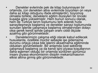 Denekler evlerinde pek de kitap bulunmayan bir ortamda, (on denekten altısı evlerinde büyürken on veya daha az kitap olduğunu ifade etmişlerdir), büyümüş olmakla birlikte; deneklerin eğitim düzeyleri bir önceki kuşağa göre yükselmiştir. Hem bunun sonucu olarak, hem de Türkiye tarım toplumunu terk ederek hızla sanayileşmeye başlamış ve denekler sanayi toplumunda sunulan işlerde çalışmaya başlamış olmalarından dolayı olsa gerek kendi işinde çalışan oranı ciddi ölçüde azalmış gibi görünmektedir. Deneklerimizin çalışma etiği olarak kabul edilecek hususlarda, özellikle mücbir sebeple işe gidememe durumu ortaya çıksa bile işlerini aksatmama eğiliminde oldukları görülmektedir. Bir anlamda özel sektörde çalışmaya başlamış ya da kendi işini piyasa koşullarının daha egemen olduğu bir ortamda sürdüren günümüz insanı piyasa ekonomisinin disiplin mekanizmasının etkisi altına girmiş gibi görünmektedir. 