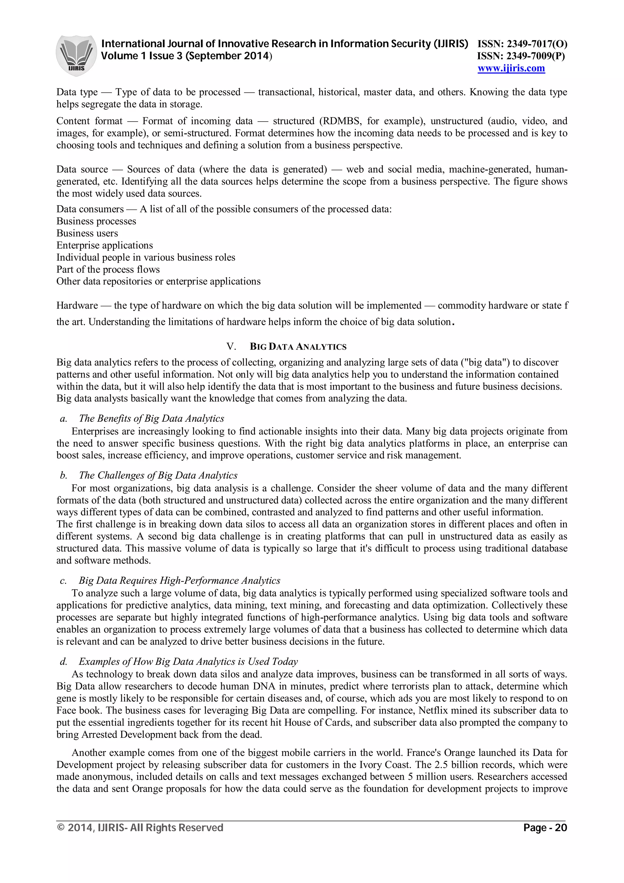 International Journal of Innovative Research in Information Security (IJIRIS) ISSN: 2349-7017(O)
Volume 1 Issue 3 (September 2014) ISSN: 2349-7009(P)
www.ijiris.com
_________________________________________________________________________________________________
© 2014, IJIRIS- All Rights Reserved Page - 20
Data type — Type of data to be processed — transactional, historical, master data, and others. Knowing the data type
helps segregate the data in storage.
Content format — Format of incoming data — structured (RDMBS, for example), unstructured (audio, video, and
images, for example), or semi-structured. Format determines how the incoming data needs to be processed and is key to
choosing tools and techniques and defining a solution from a business perspective.
Data source — Sources of data (where the data is generated) — web and social media, machine-generated, human-
generated, etc. Identifying all the data sources helps determine the scope from a business perspective. The figure shows
the most widely used data sources.
Data consumers — A list of all of the possible consumers of the processed data:
Business processes
Business users
Enterprise applications
Individual people in various business roles
Part of the process flows
Other data repositories or enterprise applications
Hardware — the type of hardware on which the big data solution will be implemented — commodity hardware or state f
the art. Understanding the limitations of hardware helps inform the choice of big data solution.
V. BIG DATA ANALYTICS
Big data analytics refers to the process of collecting, organizing and analyzing large sets of data ("big data") to discover
patterns and other useful information. Not only will big data analytics help you to understand the information contained
within the data, but it will also help identify the data that is most important to the business and future business decisions.
Big data analysts basically want the knowledge that comes from analyzing the data.
a. The Benefits of Big Data Analytics
Enterprises are increasingly looking to find actionable insights into their data. Many big data projects originate from
the need to answer specific business questions. With the right big data analytics platforms in place, an enterprise can
boost sales, increase efficiency, and improve operations, customer service and risk management.
b. The Challenges of Big Data Analytics
For most organizations, big data analysis is a challenge. Consider the sheer volume of data and the many different
formats of the data (both structured and unstructured data) collected across the entire organization and the many different
ways different types of data can be combined, contrasted and analyzed to find patterns and other useful information.
The first challenge is in breaking down data silos to access all data an organization stores in different places and often in
different systems. A second big data challenge is in creating platforms that can pull in unstructured data as easily as
structured data. This massive volume of data is typically so large that it's difficult to process using traditional database
and software methods.
c. Big Data Requires High-Performance Analytics
To analyze such a large volume of data, big data analytics is typically performed using specialized software tools and
applications for predictive analytics, data mining, text mining, and forecasting and data optimization. Collectively these
processes are separate but highly integrated functions of high-performance analytics. Using big data tools and software
enables an organization to process extremely large volumes of data that a business has collected to determine which data
is relevant and can be analyzed to drive better business decisions in the future.
d. Examples of How Big Data Analytics is Used Today
As technology to break down data silos and analyze data improves, business can be transformed in all sorts of ways.
Big Data allow researchers to decode human DNA in minutes, predict where terrorists plan to attack, determine which
gene is mostly likely to be responsible for certain diseases and, of course, which ads you are most likely to respond to on
Face book. The business cases for leveraging Big Data are compelling. For instance, Netflix mined its subscriber data to
put the essential ingredients together for its recent hit House of Cards, and subscriber data also prompted the company to
bring Arrested Development back from the dead.
Another example comes from one of the biggest mobile carriers in the world. France's Orange launched its Data for
Development project by releasing subscriber data for customers in the Ivory Coast. The 2.5 billion records, which were
made anonymous, included details on calls and text messages exchanged between 5 million users. Researchers accessed
the data and sent Orange proposals for how the data could serve as the foundation for development projects to improve
 