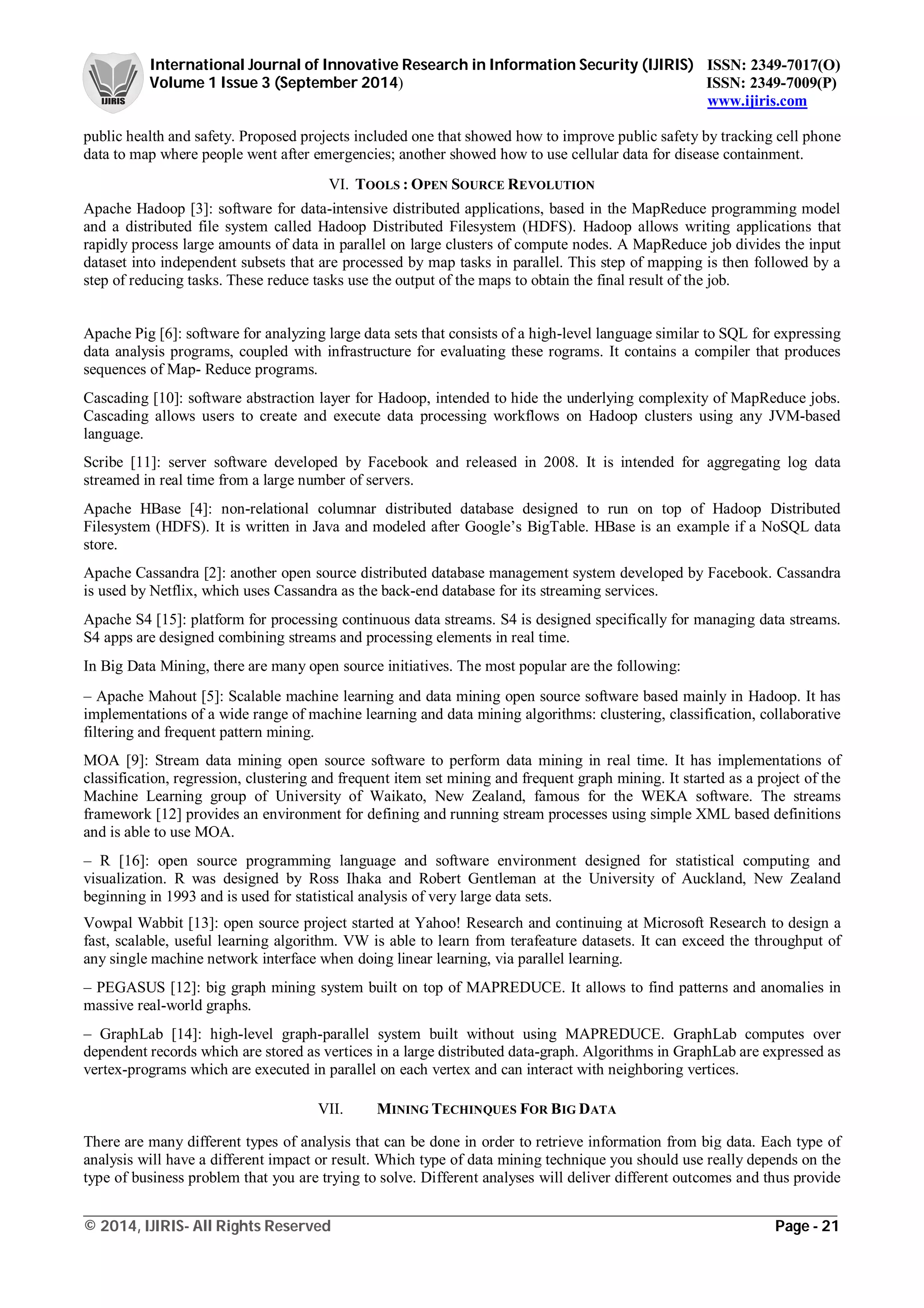International Journal of Innovative Research in Information Security (IJIRIS) ISSN: 2349-7017(O)
Volume 1 Issue 3 (September 2014) ISSN: 2349-7009(P)
www.ijiris.com
_________________________________________________________________________________________________
© 2014, IJIRIS- All Rights Reserved Page - 21
public health and safety. Proposed projects included one that showed how to improve public safety by tracking cell phone
data to map where people went after emergencies; another showed how to use cellular data for disease containment.
VI. TOOLS : OPEN SOURCE REVOLUTION
Apache Hadoop [3]: software for data-intensive distributed applications, based in the MapReduce programming model
and a distributed file system called Hadoop Distributed Filesystem (HDFS). Hadoop allows writing applications that
rapidly process large amounts of data in parallel on large clusters of compute nodes. A MapReduce job divides the input
dataset into independent subsets that are processed by map tasks in parallel. This step of mapping is then followed by a
step of reducing tasks. These reduce tasks use the output of the maps to obtain the final result of the job.
Apache Pig [6]: software for analyzing large data sets that consists of a high-level language similar to SQL for expressing
data analysis programs, coupled with infrastructure for evaluating these rograms. It contains a compiler that produces
sequences of Map- Reduce programs.
Cascading [10]: software abstraction layer for Hadoop, intended to hide the underlying complexity of MapReduce jobs.
Cascading allows users to create and execute data processing workflows on Hadoop clusters using any JVM-based
language.
Scribe [11]: server software developed by Facebook and released in 2008. It is intended for aggregating log data
streamed in real time from a large number of servers.
Apache HBase [4]: non-relational columnar distributed database designed to run on top of Hadoop Distributed
Filesystem (HDFS). It is written in Java and modeled after Google’s BigTable. HBase is an example if a NoSQL data
store.
Apache Cassandra [2]: another open source distributed database management system developed by Facebook. Cassandra
is used by Netflix, which uses Cassandra as the back-end database for its streaming services.
Apache S4 [15]: platform for processing continuous data streams. S4 is designed specifically for managing data streams.
S4 apps are designed combining streams and processing elements in real time.
In Big Data Mining, there are many open source initiatives. The most popular are the following:
– Apache Mahout [5]: Scalable machine learning and data mining open source software based mainly in Hadoop. It has
implementations of a wide range of machine learning and data mining algorithms: clustering, classification, collaborative
filtering and frequent pattern mining.
MOA [9]: Stream data mining open source software to perform data mining in real time. It has implementations of
classification, regression, clustering and frequent item set mining and frequent graph mining. It started as a project of the
Machine Learning group of University of Waikato, New Zealand, famous for the WEKA software. The streams
framework [12] provides an environment for defining and running stream processes using simple XML based definitions
and is able to use MOA.
– R [16]: open source programming language and software environment designed for statistical computing and
visualization. R was designed by Ross Ihaka and Robert Gentleman at the University of Auckland, New Zealand
beginning in 1993 and is used for statistical analysis of very large data sets.
Vowpal Wabbit [13]: open source project started at Yahoo! Research and continuing at Microsoft Research to design a
fast, scalable, useful learning algorithm. VW is able to learn from terafeature datasets. It can exceed the throughput of
any single machine network interface when doing linear learning, via parallel learning.
– PEGASUS [12]: big graph mining system built on top of MAPREDUCE. It allows to find patterns and anomalies in
massive real-world graphs.
– GraphLab [14]: high-level graph-parallel system built without using MAPREDUCE. GraphLab computes over
dependent records which are stored as vertices in a large distributed data-graph. Algorithms in GraphLab are expressed as
vertex-programs which are executed in parallel on each vertex and can interact with neighboring vertices.
VII. MINING TECHINQUES FOR BIG DATA
There are many different types of analysis that can be done in order to retrieve information from big data. Each type of
analysis will have a different impact or result. Which type of data mining technique you should use really depends on the
type of business problem that you are trying to solve. Different analyses will deliver different outcomes and thus provide
 
