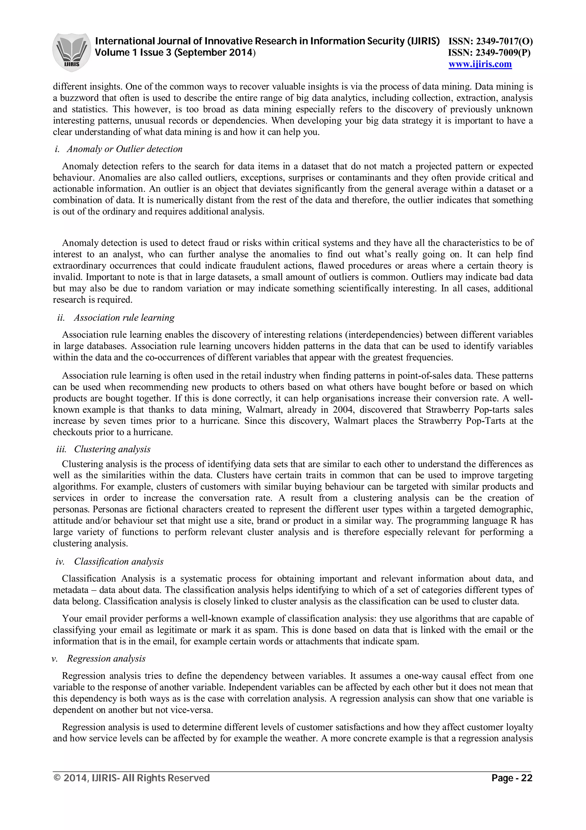 International Journal of Innovative Research in Information Security (IJIRIS) ISSN: 2349-7017(O)
Volume 1 Issue 3 (September 2014) ISSN: 2349-7009(P)
www.ijiris.com
_________________________________________________________________________________________________
© 2014, IJIRIS- All Rights Reserved Page - 22
different insights. One of the common ways to recover valuable insights is via the process of data mining. Data mining is
a buzzword that often is used to describe the entire range of big data analytics, including collection, extraction, analysis
and statistics. This however, is too broad as data mining especially refers to the discovery of previously unknown
interesting patterns, unusual records or dependencies. When developing your big data strategy it is important to have a
clear understanding of what data mining is and how it can help you.
i. Anomaly or Outlier detection
Anomaly detection refers to the search for data items in a dataset that do not match a projected pattern or expected
behaviour. Anomalies are also called outliers, exceptions, surprises or contaminants and they often provide critical and
actionable information. An outlier is an object that deviates significantly from the general average within a dataset or a
combination of data. It is numerically distant from the rest of the data and therefore, the outlier indicates that something
is out of the ordinary and requires additional analysis.
Anomaly detection is used to detect fraud or risks within critical systems and they have all the characteristics to be of
interest to an analyst, who can further analyse the anomalies to find out what’s really going on. It can help find
extraordinary occurrences that could indicate fraudulent actions, flawed procedures or areas where a certain theory is
invalid. Important to note is that in large datasets, a small amount of outliers is common. Outliers may indicate bad data
but may also be due to random variation or may indicate something scientifically interesting. In all cases, additional
research is required.
ii. Association rule learning
Association rule learning enables the discovery of interesting relations (interdependencies) between different variables
in large databases. Association rule learning uncovers hidden patterns in the data that can be used to identify variables
within the data and the co-occurrences of different variables that appear with the greatest frequencies.
Association rule learning is often used in the retail industry when finding patterns in point-of-sales data. These patterns
can be used when recommending new products to others based on what others have bought before or based on which
products are bought together. If this is done correctly, it can help organisations increase their conversion rate. A well-
known example is that thanks to data mining, Walmart, already in 2004, discovered that Strawberry Pop-tarts sales
increase by seven times prior to a hurricane. Since this discovery, Walmart places the Strawberry Pop-Tarts at the
checkouts prior to a hurricane.
iii. Clustering analysis
Clustering analysis is the process of identifying data sets that are similar to each other to understand the differences as
well as the similarities within the data. Clusters have certain traits in common that can be used to improve targeting
algorithms. For example, clusters of customers with similar buying behaviour can be targeted with similar products and
services in order to increase the conversation rate. A result from a clustering analysis can be the creation of
personas. Personas are fictional characters created to represent the different user types within a targeted demographic,
attitude and/or behaviour set that might use a site, brand or product in a similar way. The programming language R has
large variety of functions to perform relevant cluster analysis and is therefore especially relevant for performing a
clustering analysis.
iv. Classification analysis
Classification Analysis is a systematic process for obtaining important and relevant information about data, and
metadata – data about data. The classification analysis helps identifying to which of a set of categories different types of
data belong. Classification analysis is closely linked to cluster analysis as the classification can be used to cluster data.
Your email provider performs a well-known example of classification analysis: they use algorithms that are capable of
classifying your email as legitimate or mark it as spam. This is done based on data that is linked with the email or the
information that is in the email, for example certain words or attachments that indicate spam.
v. Regression analysis
Regression analysis tries to define the dependency between variables. It assumes a one-way causal effect from one
variable to the response of another variable. Independent variables can be affected by each other but it does not mean that
this dependency is both ways as is the case with correlation analysis. A regression analysis can show that one variable is
dependent on another but not vice-versa.
Regression analysis is used to determine different levels of customer satisfactions and how they affect customer loyalty
and how service levels can be affected by for example the weather. A more concrete example is that a regression analysis
 