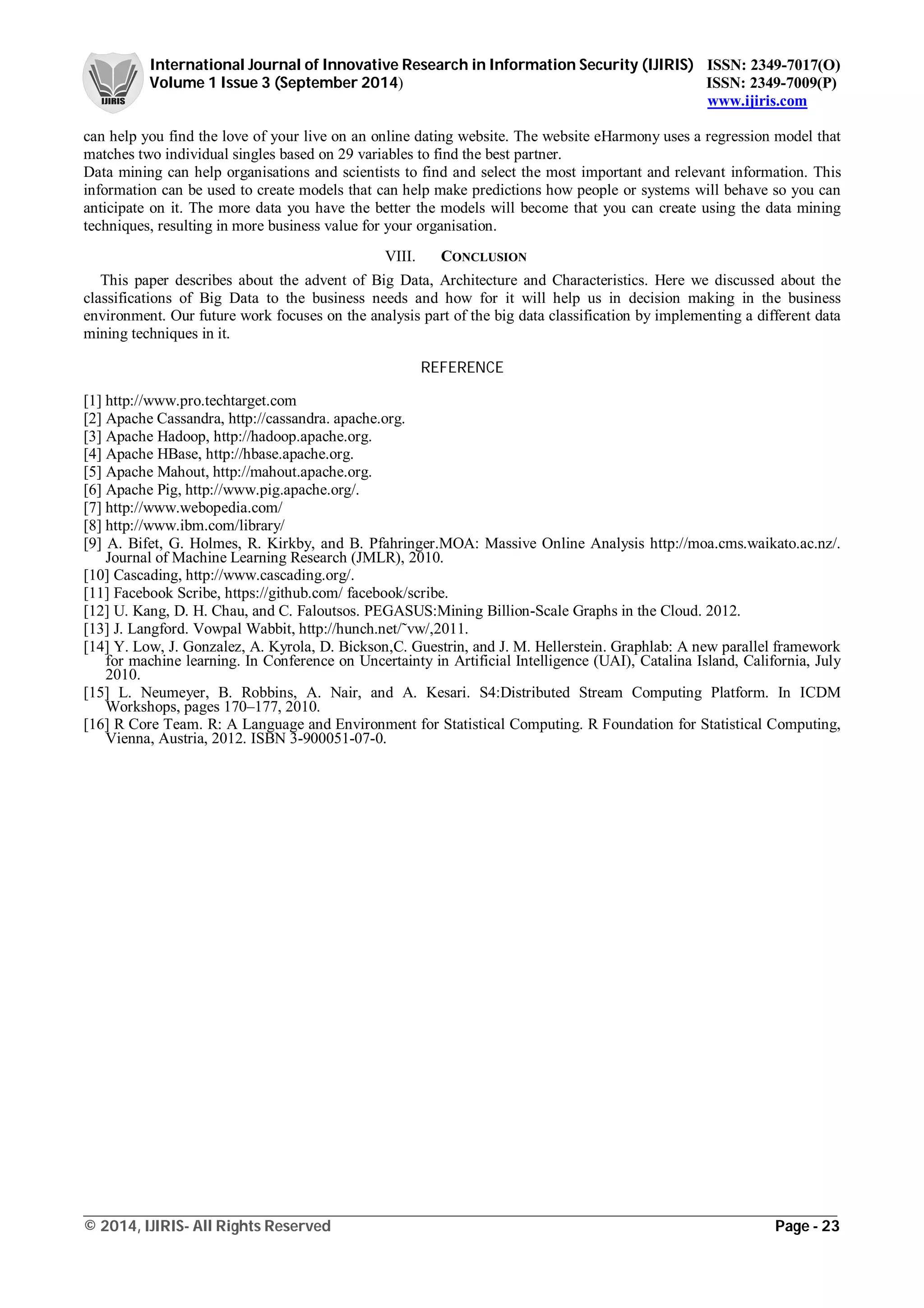International Journal of Innovative Research in Information Security (IJIRIS) ISSN: 2349-7017(O)
Volume 1 Issue 3 (September 2014) ISSN: 2349-7009(P)
www.ijiris.com
_________________________________________________________________________________________________
© 2014, IJIRIS- All Rights Reserved Page - 23
can help you find the love of your live on an online dating website. The website eHarmony uses a regression model that
matches two individual singles based on 29 variables to find the best partner.
Data mining can help organisations and scientists to find and select the most important and relevant information. This
information can be used to create models that can help make predictions how people or systems will behave so you can
anticipate on it. The more data you have the better the models will become that you can create using the data mining
techniques, resulting in more business value for your organisation.
VIII. CONCLUSION
This paper describes about the advent of Big Data, Architecture and Characteristics. Here we discussed about the
classifications of Big Data to the business needs and how for it will help us in decision making in the business
environment. Our future work focuses on the analysis part of the big data classification by implementing a different data
mining techniques in it.
REFERENCE
[1] http://www.pro.techtarget.com
[2] Apache Cassandra, http://cassandra. apache.org.
[3] Apache Hadoop, http://hadoop.apache.org.
[4] Apache HBase, http://hbase.apache.org.
[5] Apache Mahout, http://mahout.apache.org.
[6] Apache Pig, http://www.pig.apache.org/.
[7] http://www.webopedia.com/
[8] http://www.ibm.com/library/
[9] A. Bifet, G. Holmes, R. Kirkby, and B. Pfahringer.MOA: Massive Online Analysis http://moa.cms.waikato.ac.nz/.
Journal of Machine Learning Research (JMLR), 2010.
[10] Cascading, http://www.cascading.org/.
[11] Facebook Scribe, https://github.com/ facebook/scribe.
[12] U. Kang, D. H. Chau, and C. Faloutsos. PEGASUS:Mining Billion-Scale Graphs in the Cloud. 2012.
[13] J. Langford. Vowpal Wabbit, http://hunch.net/˜vw/,2011.
[14] Y. Low, J. Gonzalez, A. Kyrola, D. Bickson,C. Guestrin, and J. M. Hellerstein. Graphlab: A new parallel framework
for machine learning. In Conference on Uncertainty in Artificial Intelligence (UAI), Catalina Island, California, July
2010.
[15] L. Neumeyer, B. Robbins, A. Nair, and A. Kesari. S4:Distributed Stream Computing Platform. In ICDM
Workshops, pages 170–177, 2010.
[16] R Core Team. R: A Language and Environment for Statistical Computing. R Foundation for Statistical Computing,
Vienna, Austria, 2012. ISBN 3-900051-07-0.
 