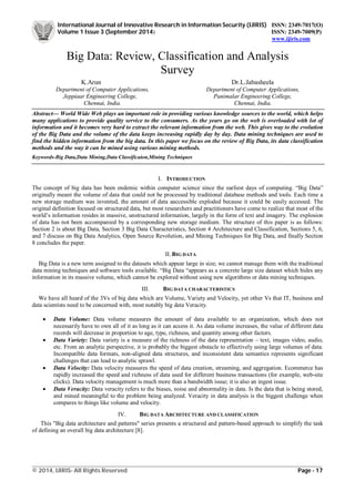 International Journal of Innovative Research in Information Security (IJIRIS) ISSN: 2349-7017(O)
Volume 1 Issue 3 (September 2014) ISSN: 2349-7009(P)
www.ijiris.com
_________________________________________________________________________________________________
© 2014, IJIRIS- All Rights Reserved Page - 17
Big Data: Review, Classification and Analysis
Survey
K.Arun Dr.L.Jabasheela
Department of Computer Applications, Department of Computer Applications,
Jeppiaar Engineering College, Panimalar Engineering College,
Chennai, India. Chennai, India.
Abstract— World Wide Web plays an important role in providing various knowledge sources to the world, which helps
many applications to provide quality service to the consumers. As the years go on the web is overloaded with lot of
information and it becomes very hard to extract the relevant information from the web. This gives way to the evolution
of the Big Data and the volume of the data keeps increasing rapidly day by day. Data mining techniques are used to
find the hidden information from the big data. In this paper we focus on the review of Big Data, its data classification
methods and the way it can be mined using various mining methods.
Keywords-Big Data,Data Mining,Data Classificaion,Mining Techniques
I. INTRODUCTION
The concept of big data has been endemic within computer science since the earliest days of computing. “Big Data”
originally meant the volume of data that could not be processed by traditional database methods and tools. Each time a
new storage medium was invented, the amount of data aaccessible exploded because it could be easily accessed. The
original definition focused on structured data, but most researchers and practitioners have come to realize that most of the
world’s information resides in massive, unstructured information, largely in the form of text and imagery. The explosion
of data has not been accompanied by a corresponding new storage medium. The structure of this paper is as follows:
Section 2 is about Big Data, Section 3 Big Data Characteristics, Section 4 Architecture and Classification, Sections 5, 6,
and 7 discuss on Big Data Analytics, Open Source Revolution, and Mining Techniques for Big Data, and finally Section
8 concludes the paper.
II. BIG DATA
Big Data is a new term assigned to the datasets which appear large in size; we cannot manage them with the traditional
data mining techniques and software tools available. “Big Data “appears as a concrete large size dataset which hides any
information in its massive volume, which cannot be explored without using new algorithms or data mining techniques.
III. BIG DATA CHARACTERISTICS
We have all heard of the 3Vs of big data which are Volume, Variety and Velocity, yet other Vs that IT, business and
data scientists need to be concerned with, most notably big data Veracity.
 Data Volume: Data volume measures the amount of data available to an organization, which does not
necessarily have to own all of it as long as it can access it. As data volume increases, the value of different data
records will decrease in proportion to age, type, richness, and quantity among other factors.
 Data Variety: Data variety is a measure of the richness of the data representation – text, images video, audio,
etc. From an analytic perspective, it is probably the biggest obstacle to effectively using large volumes of data.
Incompatible data formats, non-aligned data structures, and inconsistent data semantics represents significant
challenges that can lead to analytic sprawl.
 Data Velocity: Data velocity measures the speed of data creation, streaming, and aggregation. Ecommerce has
rapidly increased the speed and richness of data used for different business transactions (for example, web-site
clicks). Data velocity management is much more than a bandwidth issue; it is also an ingest issue.
 Data Veracity: Data veracity refers to the biases, noise and abnormality in data. Is the data that is being stored,
and mined meaningful to the problem being analyzed. Veracity in data analysis is the biggest challenge when
compares to things like volume and velocity.
IV. BIG DATA ARCHITECTURE AND CLASSIFICATION
This "Big data architecture and patterns" series presents a structured and pattern-based approach to simplify the task
of defining an overall big data architecture [8].
 