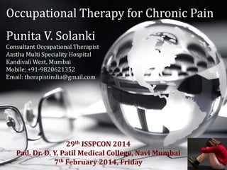 Occupational Therapy for Chronic Pain
Punita V. Solanki
Consultant Occupational Therapist
Aastha Multi Speciality Hospital
Kandivali West, Mumbai
Mobile: +91-9820621352
Email: therapistindia@gmail.com
29th ISSPCON 2014
Pad. Dr. D. Y. Patil Medical College, Navi Mumbai
7th February 2014, Friday
 