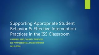 Supporting Appropriate Student
Behavior & Effective Intervention
Practices in the ISS Classroom
CUMBERLAND COUNTY SCHOOLS
ISS PROFESSIONAL DEVELOPMENT
2017-2018
 