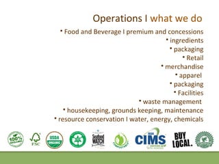 Operations I what we do
    Food and Beverage I premium and concessions
                                       ingredients
                                         packaging
                                               Retail
                                     merchandise
                                            apparel
                                         packaging
                                           Facilities
                             waste management
     housekeeping, grounds keeping, maintenance
 resource conservation I water, energy, chemicals
 