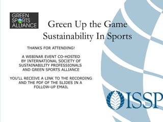 Green Up the Game
               Sustainability In Sports
       THANKS FOR ATTENDING!

     A WEBINAR EVENT CO-HOSTED
     BY INTERNATIONAL SOCIETY OF
    SUSTAINABILITY PROFESSIONALS
      AND GREEN SPORTS ALLIANCE

YOU’LL RECEIVE A LINK TO THE RECORDING
    AND THE PDF OF THE SLIDES IN A
           FOLLOW-UP EMAIL
 