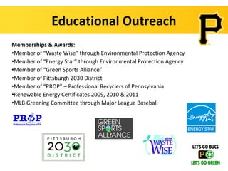 Educational Outreach
Memberships & Awards:
•Member of “Waste Wise” through Environmental Protection Agency
•Member of “Energy Star” through Environmental Protection Agency
•Member of “Green Sports Alliance”
•Member of Pittsburgh 2030 District
•Member of “PROP” – Professional Recyclers of Pennsylvania
•Renewable Energy Certificates 2009, 2010 & 2011
•MLB Greening Committee through Major League Baseball
 