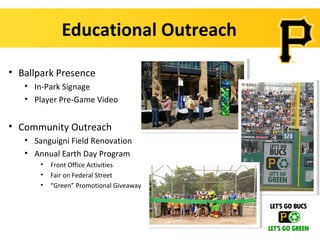 Educational Outreach

• Ballpark Presence
   • In-Park Signage
   • Player Pre-Game Video


• Community Outreach
   • Sanguigni Field Renovation
   • Annual Earth Day Program
       •   Front Office Activities
       •   Fair on Federal Street
       •   “Green” Promotional Giveaway
 