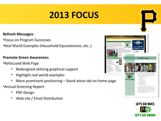 2013 FOCUS
Refresh Messages:
•Focus on Program Successes
•Real World Examples (Household Equivalencies, etc..)

Promote Green Awareness:
•Refocused Web Page
     • Redesigned utilizing graphical support
     • Highlight real world examples
     • More prominent positioning – Stand alone tab on home page
•Annual Greening Report:
     • PDF Design
     • Web site / Email Distribution
 
