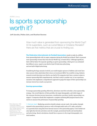 How much value is generated from sponsoring the World Cup?
Or its superstars, such as Lionel Messi or Cristiano Ronaldo?
Here are five metrics that are crucial to finding out.
The Fédération Internationale de Football Association stands to make $1.4 billion
from sponsorship deals with 20 major companies during the World Cup in Brazil. That’s 10 percent
more sponsorship revenue than from the last World Cup, in South Africa.1
Although significant,
that’s still far below US corporate spending on sports sponsorships, which grew to an estimated
$20 billion in 2013—equal to one-third of total US television advertising
and one-half of digital advertising.
Considering the huge amounts involved, you would imagine sponsors of athletes and events have
clear answers when asked about their return on investment (ROI). You would be wrong. Industry
research reveals that about one-third to one-half of US companies don’t have a system in place to
measure sponsorship ROI comprehensively. And that’s costly in another way: in our experience,
executives who implement a comprehensive approach to gauge the impact of their sponsorships can
increase returns by as much as 30 percent.
Scoring sponsorships
To manage sponsorship spending effectively, advertisers must first articulate a clear sponsorship
strategy—the overall objective of their portfolio, the target demographic, and which stages of
the consumer decision journey (awareness, consideration, purchase, loyalty) sponsorships can
support.2
Companies should then implement a complete marketing ROI program based on five
metrics to measure the performance of sponsorship spending:
1. Cost per reach. Marketing executives should evaluate cost per reach—the number of people
exposed to the sponsorship in person as well as through media such as TV, radio, and print—
on a quarterly basis using data from internal sources or the sponsorship agency. Costs include not
only rights fees but also activation costs (for example, promotional booths and merchandise)
and advertising. Reach calculations should favor exposure to the target demographic over
total numbers.
Is sports sponsorship
worth it?
Jeff Jacobs, Pallav Jain, and Kushan Surana
J U N E 2 0 1 4
1	
Débora Montesinos, “FIFA
to reap US $1.4 billion in
sponsorship revenues from Brazil
2014,” Portada, January 27, 2014,
latam.portada-online.com.
2
David Court et al., “The
consumer decision journey,”
McKinsey Quarterly, June 2009,
mckinsey.com.
 