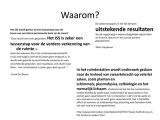Waarom?De wetenschappers in het ISS behalen uitstekende resultaten die die regelmatig in wetenschappelijke tijdschriften als Science, Nature en the Lancet worden gepubliceerd.-Marc HeppenerHet ISS wordt gezien als een tussenstap voor debouw van een latere permanente basis op de maan?“Daar wordt veel over gesproken. Het ISS is zeker eentussenstap voor de verdere verkenning van de ruimte. Ikdenk dat iedereen die in de ruimtevaartwereld werktervan overtuigd is dat het ISS zeker geen eindpunt is. Erwordt veel gedacht op verschillende manieren en oververschillende projecten: een maanbasis, een vlucht naarMars… Het ruimtestation is zeker geen doel op zich. “-Frank De WinneIn het ruimtestation wordt onderzoek gedaan naar de invloed van zwaartekracht op velerlei zaken, zoals planten en schimmels, plasmafysica, celbiologie en het menselijk lichaam. Ondanks het feit dat het ruimtestation relatief dichtbij de aarde staat, ondervinden de astronauten in het station geen zwaartekracht: het ruimtestation 'valt' rond de aarde en een voorwerp in vrije val voelt geen zwaartekracht. Dat is hetzelfde effect als wanneer je achtbaankarretje plotseling naar beneden duikt; ook dan voel je je even gewichtloos. http://www.intermediair.nl/artikel/archief/59771/wat-heeft-de-esa-in-het-heelal-te-zoeken.html