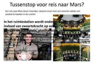 Tussenstop voor reis naar Mars?Een reis naar Mars duurt maanden, daarom moet men een mannier zoeken om voedsel te kweken in de ruimte!In het ruimtestation wordt onderzoek gedaan naar de invloed van zwaartekracht op velerlei zaken, zoals planten en schimmels, plasmafysica, celbiologieen het menselijk lichaam. Ondanks het feit dat het ruimtestation relatief dichtbij de aarde staat, ondervinden de astronauten in het station geen zwaartekracht: het ruimtestation 'valt' rond de aarde en een voorwerp in vrije val voelt geen zwaartekracht. Dat is hetzelfde effect als wanneer je achtbaankarretje plotseling naar beneden duikt; ook dan voel je je even gewichtloos. http://www.intermediair.nl/artikel/archief/59771/wat-heeft-de-esa-in-het-heelal-te-zoeken.html