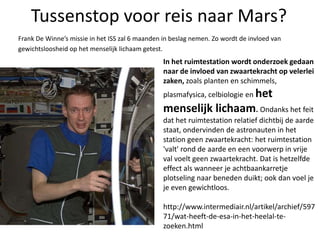 Tussenstop voor reis naar Mars?Frank De Winne’s missie in het ISS zal 6 maanden in beslag nemen. Zo wordt de invloed vangewichtsloosheid op het menselijk lichaam getest.In het ruimtestation wordt onderzoek gedaan naar de invloed van zwaartekracht op velerlei zaken, zoals planten en schimmels, plasmafysica, celbiologieenhet menselijk lichaam. Ondanks het feit dat het ruimtestation relatief dichtbij de aarde staat, ondervinden de astronauten in het station geen zwaartekracht: het ruimtestation 'valt' rond de aarde en een voorwerp in vrije val voelt geen zwaartekracht. Dat is hetzelfde effect als wanneer je achtbaankarretje plotseling naar beneden duikt; ook dan voel je je even gewichtloos. http://www.intermediair.nl/artikel/archief/59771/wat-heeft-de-esa-in-het-heelal-te-zoeken.html