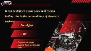 It can be defined as the process of carbon
buildup due to the accumulation of elements
such as:
• Diesel fuel
• Oil
• Combustion gases
leaking from the injector
seals
 