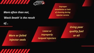 More often than not,
‘Black Death’ is the result
of…
Worn or failed
injector seals
Loose or
improperly
torqued injectors
Using poor
quality fuel
or oil
Improper
installation or lack
of cleaning during
injector service
 