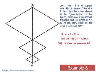 John had 1.5 m of copper wire. He cut some of the wire to bend into the shape shown in the figure below. In the figure, there are 6 equilateral triangles and the length of XY is 19 cm. How much of the copper wire was left? 19 cm x 5 = 95 cm150 cm – 95 cm = 105 cm105 cm of copper wire was left.Example 3Singapore Examinations & Assessment Board