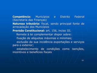 Competência: Municípios e Distrito Federal 
(Secretaria das Finanças) 
Natureza tributária: fiscal, sendo principal fonte de 
arrecadação dos Municípios 
Previsão Constitucional: art. 156, inciso III. 
Remete à lei complementar dispor sobre: 
fixação de alíquotas máximas e mínimas; 
exclusão da sua incidência exportações e serviços 
para o exterior; 
estabelecimento de condições como isenções, 
incentivos e benefícios fiscais 
10 
 
