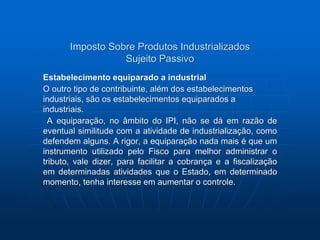 Imposto Sobre Produtos Industrializados 
Sujeito Passivo 
Estabelecimento equiparado a industrial 
O outro tipo de contribuinte, além dos estabelecimentos 
industriais, são os estabelecimentos equiparados a 
industriais. 
A equiparação, no âmbito do IPI, não se dá em razão de 
eventual similitude com a atividade de industrialização, como 
defendem alguns. A rigor, a equiparação nada mais é que um 
instrumento utilizado pelo Fisco para melhor administrar o 
tributo, vale dizer, para facilitar a cobrança e a fiscalização 
em determinadas atividades que o Estado, em determinado 
momento, tenha interesse em aumentar o controle. 
 
