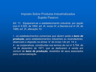 Imposto Sobre Produtos Industrializados 
Sujeito Passivo 
Art. 11. Equiparam-se a estabelecimento industrial, por opção 
(Lei no 4.502, de 1964, art. 4o, inciso IV, e Decreto-Lei no 34, de 
1966, art. 2o, alteração 1a): 
I - os estabelecimentos comerciais que derem saída a bens de 
produção, para estabelecimentos industriais ou revendedores, 
observado o disposto na alínea “a” do inciso I do art. 14; e 
II - as cooperativas, constituídas nos termos da Lei no 5.764, de 
16 de dezembro de 1971, que se dedicarem à venda em 
comum de bens de produção, recebidos de seus associados 
para comercialização. 
 