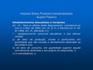 Imposto Sobre Produtos Industrializados 
Sujeito Passivo 
Estabelecimentos Atacadistas e Varejistas 
art. 14. Para os efeitos deste Regulamento, consideram-se 
(Lei no 4.502, de 1964, art. 4o, § 1o, e Decreto-Lei no 34, 
de 1966, art. 2o, alteração 1a): 
I - estabelecimento comercial atacadista, o que efetuar 
vendas: 
a) de bens de produção, exceto a particulares em 
quantidade que não exceda a normalmente destinada ao 
seu próprio uso; 
b) de bens de consumo, em quantidade superior àquela 
normalmente destinada a uso próprio do adquirente; e 
c) a revendedores; e 
 