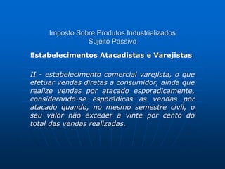 Imposto Sobre Produtos Industrializados 
Sujeito Passivo 
Estabelecimentos Atacadistas e Varejistas 
II - estabelecimento comercial varejista, o que 
efetuar vendas diretas a consumidor, ainda que 
realize vendas por atacado esporadicamente, 
considerando-se esporádicas as vendas por 
atacado quando, no mesmo semestre civil, o 
seu valor não exceder a vinte por cento do 
total das vendas realizadas. 
 
