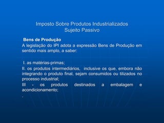Imposto Sobre Produtos Industrializados 
Sujeito Passivo 
Bens de Produção 
A legislação do IPI adota a expressão Bens de Produção em 
sentido mais amplo, a saber: 
I. as matérias-primas; 
II. os produtos intermediários, inclusive os que, embora não 
integrando o produto final, sejam consumidos ou tilizados no 
processo industrial; 
III - os produtos destinados a embalagem e 
acondicionamento; 
. 
 