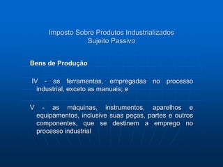 Imposto Sobre Produtos Industrializados 
Sujeito Passivo 
Bens de Produção 
IV - as ferramentas, empregadas no processo 
industrial, exceto as manuais; e 
V - as máquinas, instrumentos, aparelhos e 
equipamentos, inclusive suas peças, partes e outros 
componentes, que se destinem a emprego no 
processo industrial 
 