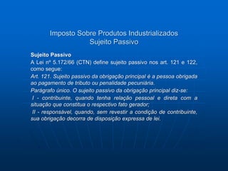 Imposto Sobre Produtos Industrializados 
Sujeito Passivo 
Sujeito Passivo 
A Lei nº 5.172/66 (CTN) define sujeito passivo nos art. 121 e 122, 
como segue: 
Art. 121. Sujeito passivo da obrigação principal é a pessoa obrigada 
ao pagamento de tributo ou penalidade pecuniária. 
Parágrafo único. O sujeito passivo da obrigação principal diz-se: 
I - contribuinte, quando tenha relação pessoal e direta com a 
situação que constitua o respectivo fato gerador; 
II - responsável, quando, sem revestir a condição de contribuinte, 
sua obrigação decorra de disposição expressa de lei. 
 