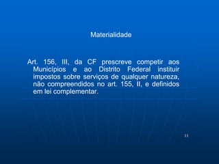 11 
Materialidade 
Art. 156, III, da CF prescreve competir aos 
Municípios e ao Distrito Federal instituir 
impostos sobre serviços de qualquer natureza, 
não compreendidos no art. 155, II, e definidos 
em lei complementar. 
 