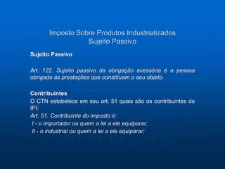 Imposto Sobre Produtos Industrializados 
Sujeito Passivo 
Sujeito Passivo 
Art. 122. Sujeito passivo da obrigação acessória é a pessoa 
obrigada às prestações que constituam o seu objeto. 
Contribuintes 
O CTN estabelece em seu art. 51 quais são os contribuintes do 
IPI: 
Art. 51. Contribuinte do imposto é: 
I - o importador ou quem a lei a ele equiparar; 
II - o industrial ou quem a lei a ele equiparar; 
 