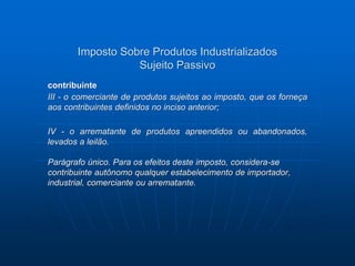 Imposto Sobre Produtos Industrializados 
Sujeito Passivo 
contribuinte 
III - o comerciante de produtos sujeitos ao imposto, que os forneça 
aos contribuintes definidos no inciso anterior; 
IV - o arrematante de produtos apreendidos ou abandonados, 
levados a leilão. 
Parágrafo único. Para os efeitos deste imposto, considera-se 
contribuinte autônomo qualquer estabelecimento de importador, 
industrial, comerciante ou arrematante. 
 
