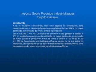 Imposto Sobre Produtos Industrializados 
Sujeito Passivo 
contribuinte 
A lei nº 9.532/97, acrescentou mais uma espécie de contribuinte, este 
relacionado com o descumprimento das condições de imunidade do papel 
destinado à impressão de livros, jornais e periódicos. 
Lei nº 9.532/97, Art. 40. Considera-se ocorrido o fato gerador e devido o 
IPI, no início do consumo ou da utilização do papel destinado a impressão 
de livros, jornais e periódicos a que se refere a alínea “d” do inciso VI do 
art. 150 da Constituição em finalidade diferente destas ou na sua saída do 
fabricante, do importador ou de seus estabelecimentos distribuidores, para 
pessoas que não sejam empresas jornalísticas ou editoras. 
 